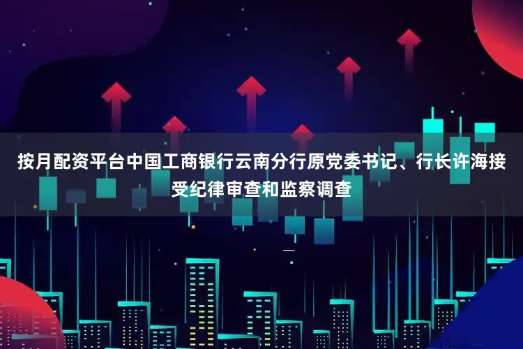 按月配资平台中国工商银行云南分行原党委书记、行长许海接受纪律审查和监察调查
