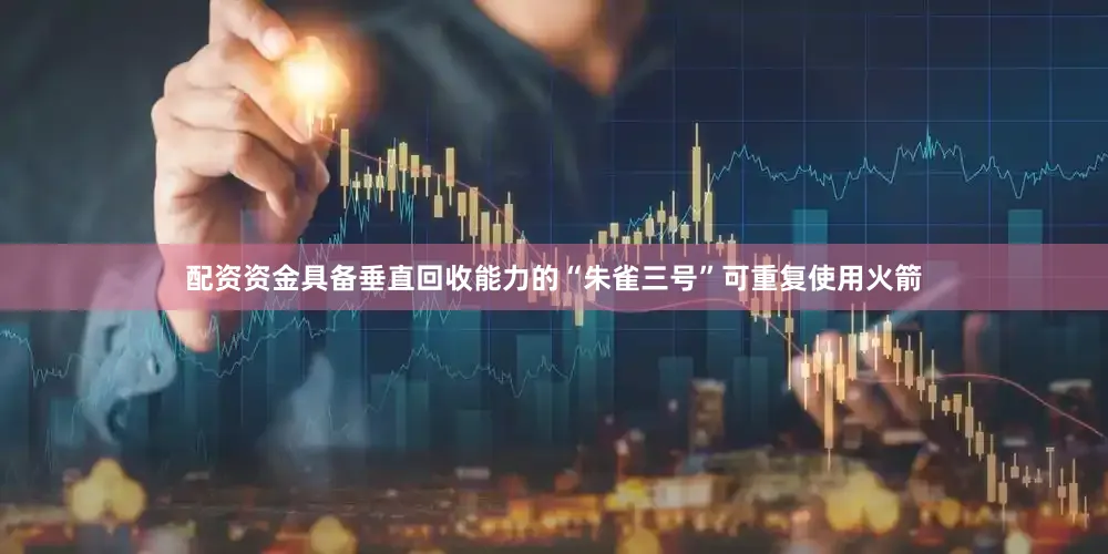 配资资金具备垂直回收能力的“朱雀三号”可重复使用火箭