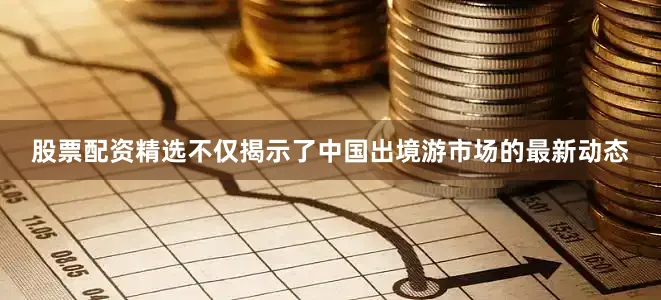 股票配资精选不仅揭示了中国出境游市场的最新动态